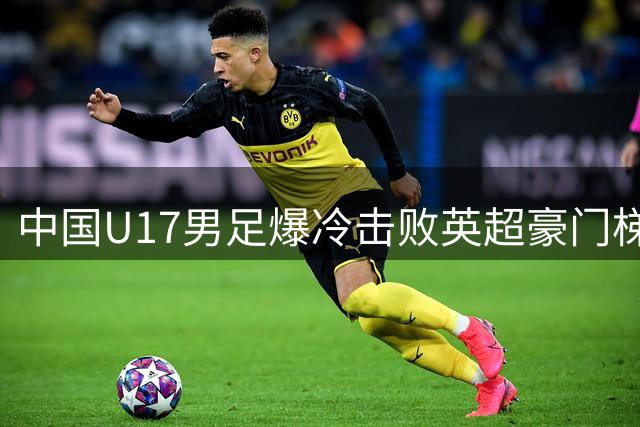 中国U17男足爆冷击败英超豪门梯队 日本籍主帅盛赞球员拼搏精神