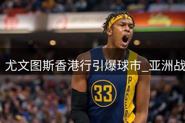 尤文图斯香港行引爆球市 亚洲战略布局成效显著